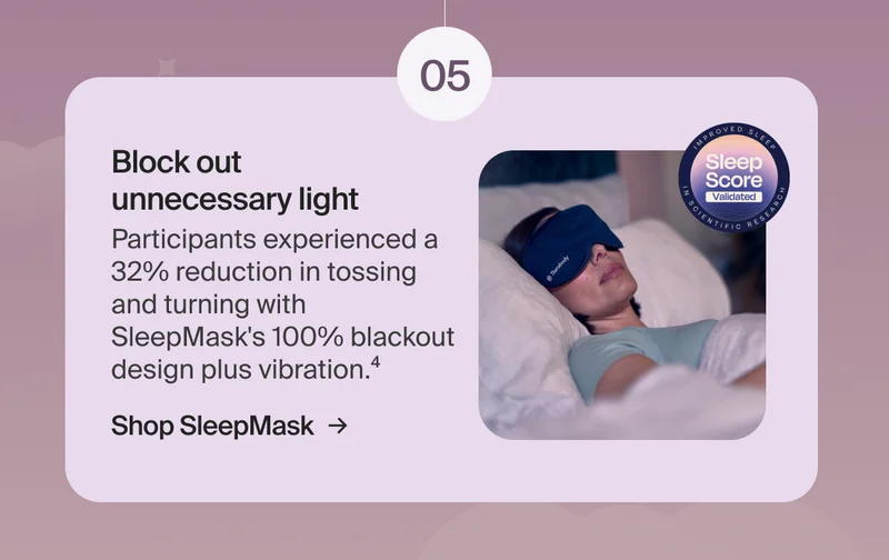 05 - Block out  unnecessary light | Participants experienced a  32% reduction in tossing and turning with SleepMask's 100% blackout design plus vibration.4 | Shop SleepMask