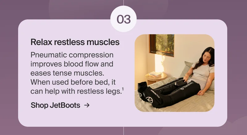 03 - Relax restless muscles | Pneumatic compression improves blood flow and  eases tense muscles.  When used before bed, it  can help with restless legs.¹ | Shop JetBoots