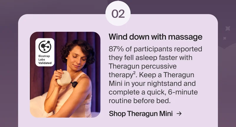 02 - Wind down with massage | 87% of participants reported they fell asleep faster with Theragun percussive therapy2. Keep a Theragun Mini in your nightstand and complete a quick, 6-minute routine before bed. | Shop Theragun Mini
