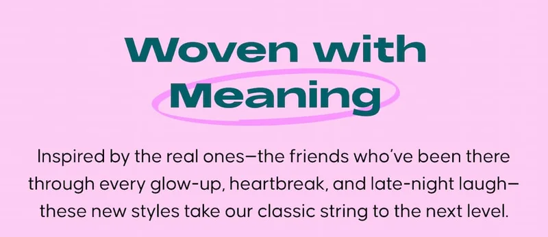 Woven with Meaning. Inspired by the real ones—the friends who’ve been there through every glow-up, heartbreak, and late-night laugh—these new styles take our classic string to the next level.
