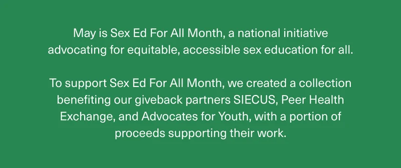 May is Sex Ed For All Month, a national initiative advocating for equitable, accessible sex education for all. | To support Sex Ed For All Month, we created a collection benefiting our giveback partners SIECUS, Peer Health Exchange, and Advocates for Youth, with a portion of proceeds supporting their work.