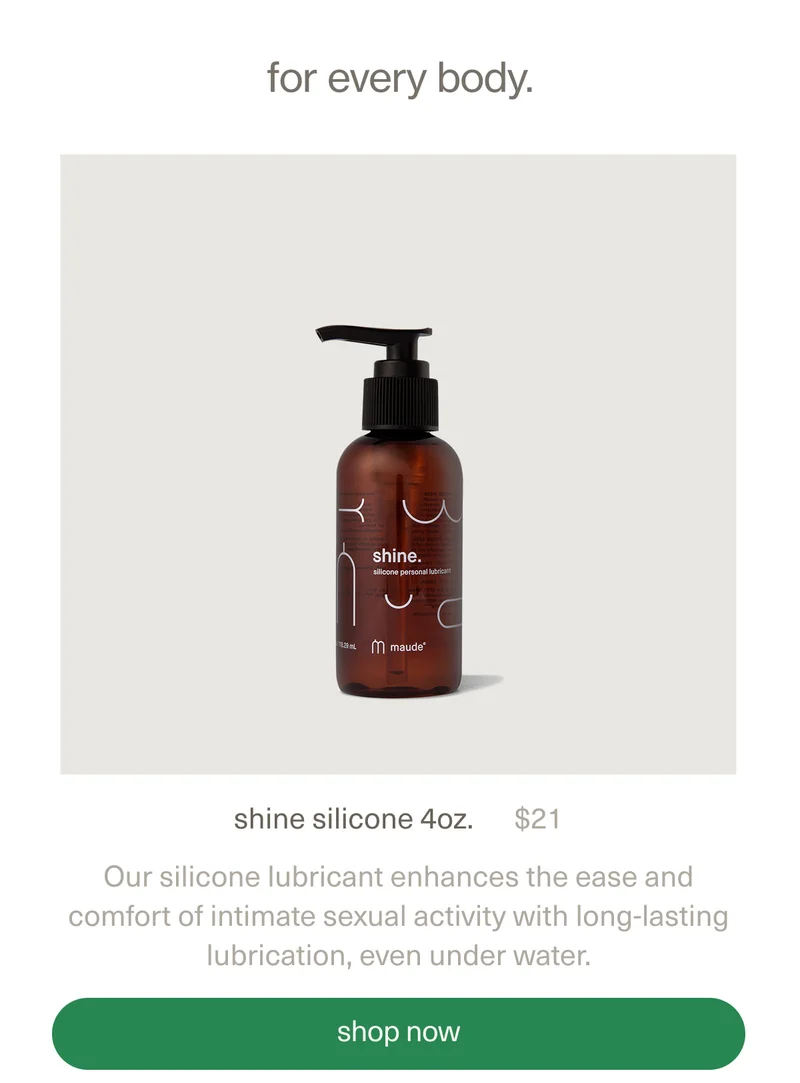 for every body. | shine silicone 4oz. | $21 | Our silicone lubricant enhances the ease and comfort of intimate sexual activity with long-lasting lubrication, even under water. | [ shop now ]