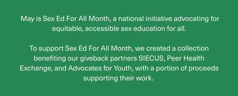 May is Sex Ed For All Month, a national initiative advocating for equitable, accessible sex education for all. | To support Sex Ed For All Month, we created a collection benefiting our giveback partners SIECUS, Peer Health Exchange, and Advocates for Youth, with a portion of proceeds supporting their work.