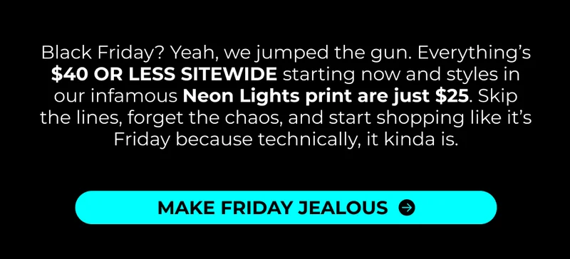 Black Friday? Yeah, we jumped the gun. Everything’s $40 OR LESS SITEWIDE starting now and styles in our infamous Neon Lights print are just $25. Skip the lines, forget the chaos, and start shopping like it’s Friday because technically, it kinda is.