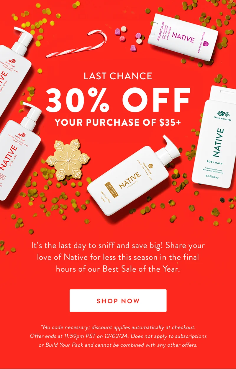 LAST CHANCE 30% OFF YOUR PURCHASE OF $35+ | It's the last day to sniff and save big! Share your love of Native for less this season in the final hours of our Best Sale of the Year. | SHOP NOW | *No code necessary; discount applies automatically at checkout. Offer ends at 11:59pm PST on 12/02/24. Does not apply to subscriptions or Build Your Pack and cannot be combined with any other offers.