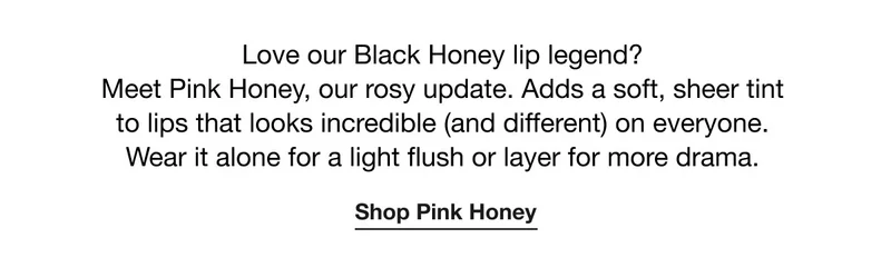 Love our Black Honey lip legend?  Meet Pink Honey, our rosy update. Adds a soft, sheer tint to lips that looks incredible (and different) on everyone. Wear it alone for a light flush or layer for more drama. | Shop Pink Honey