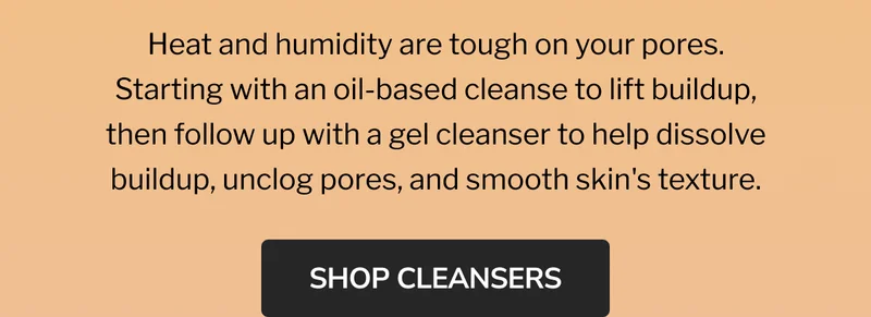 sweat happens, cleanse kindly | DOUBLE CLEANSE DUO | oil to milk cleansing balm | AHA jelly cleanser | Heat and humidity are tough on your pores. Starting with an oil-based cleanse to lift buildup, then follow up with a gel cleanser to help dissolve buildup, unclog pores, and smooth skin's texture. | SHOP THE DUO