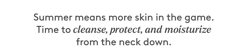 Summer means more skin. Time to cleanse, protect, and moisturize from the neck down