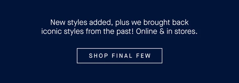 New styles added, plus we brought back iconic styles from the past! Online & in stores. SHOP FINAL FEW
