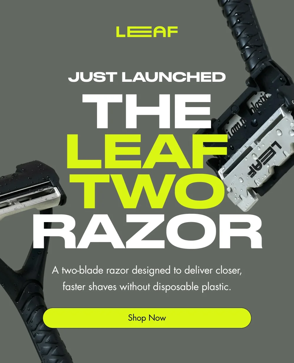 JUST LAUNCHED  The Leaf two Razor  A two-blade razor designed to deliver closer, faster shaves without disposable plastic.  Shop Now