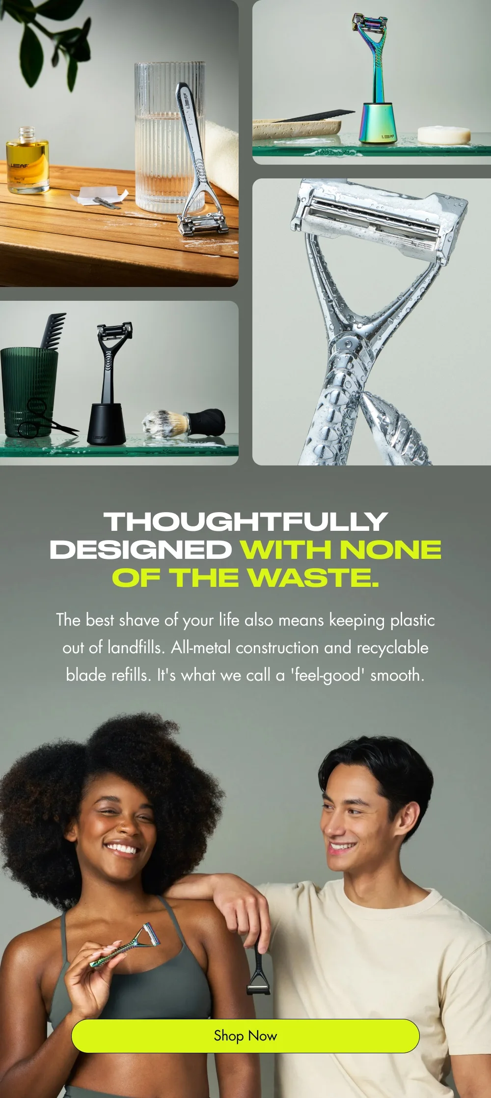 Thoughtfully designed with none of the waste. The best shave of your life also means keeping plastic out of landfills. All-metal construction and recyclable blade refills. It's what we call a 'feel-good' smooth. Shop Now