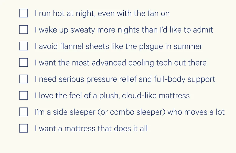 I run hot at night, even with the fan on I wake up sweaty more nights than I’d like to admit I avoid flannel sheets like the plague in summer I want the most advanced cooling tech out there I need serious pressure relief and full-body support I love the feel of a plush, cloud-like mattress I’m a side sleeper (or combo sleeper) who moves a lot I want a mattress that does it all