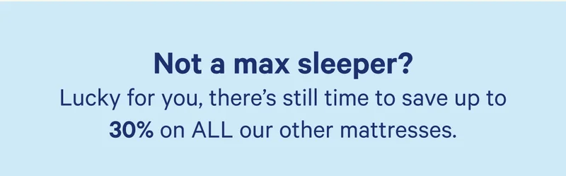 Not a max sleeper? Luxky for you, there's still time to save up to 30% on ALL our other mattresses.