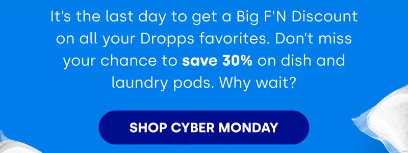 It’s the last day to get a Big F’N Discount on all your Dropps favorites. Don’t miss your chance to save 30% on dish and laundry pods. Why wait? [SHOP CYBER MONDAY]