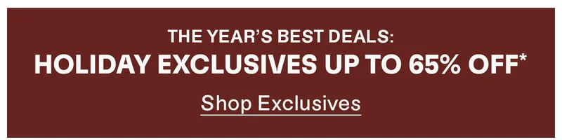 The year's best deals: Holiday Exclusives up to 65% off*. Shop Exclusives