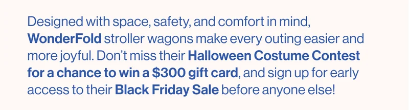 Designed with space, safety, and comfort in mind, WonderFold stroller wagons make every outing easier and more joyful. Don’t miss the Halloween Costume Contest for a chance to win a $300 gift card, and sign up for early access to the Black Friday Sale before anyone else!