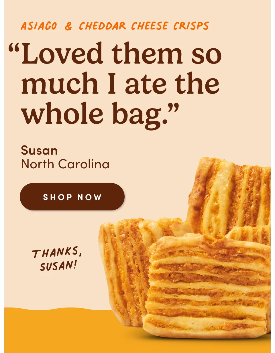 Asiago & Cheddar Cheese Crisps: “Loved them so much I ate the whole bag. Well, maybe not the whole bag. My 2 pups helped out.” - Susan, Mocksville, North Carolina
