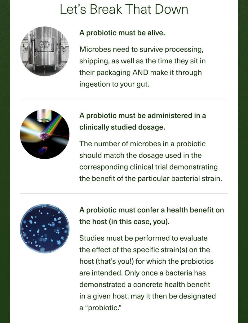 Let's Break That Down A probiotic must be alive. Microbes need to survive processing, shipping, as well as the time they sit in their packaging AND make it through ingestion to your gut. A probiotic must be administered in a clinically studied dosage. The number of microbes in a probiotic should match the dosage used in the corresponding clinical trial demonstrating the benefit of the particular bacterial strain. A probiotic must confer a health benefit on the host (in this case, you). Studies must be performed to evaluate the effect of the specific strain(s) on the host (that's you!) for which the probiotics are intended. Only once a bacteria has demonstrated a concrete health benefit in a given host, may it then be designated a ''probiotic''.