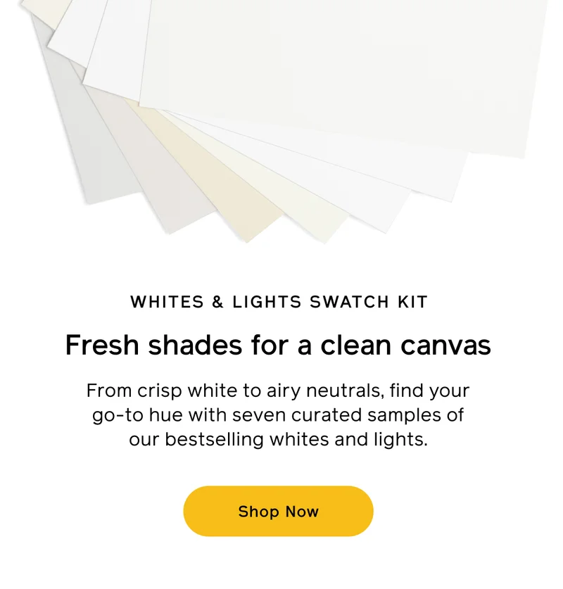 WHITES & LIGHTS SWATCH KIT. Fresh shades for a clean canvas. From crisp white to airy neutrals, find your go-to hue with seven curated samples of our bestselling whites and lights. Shop Now