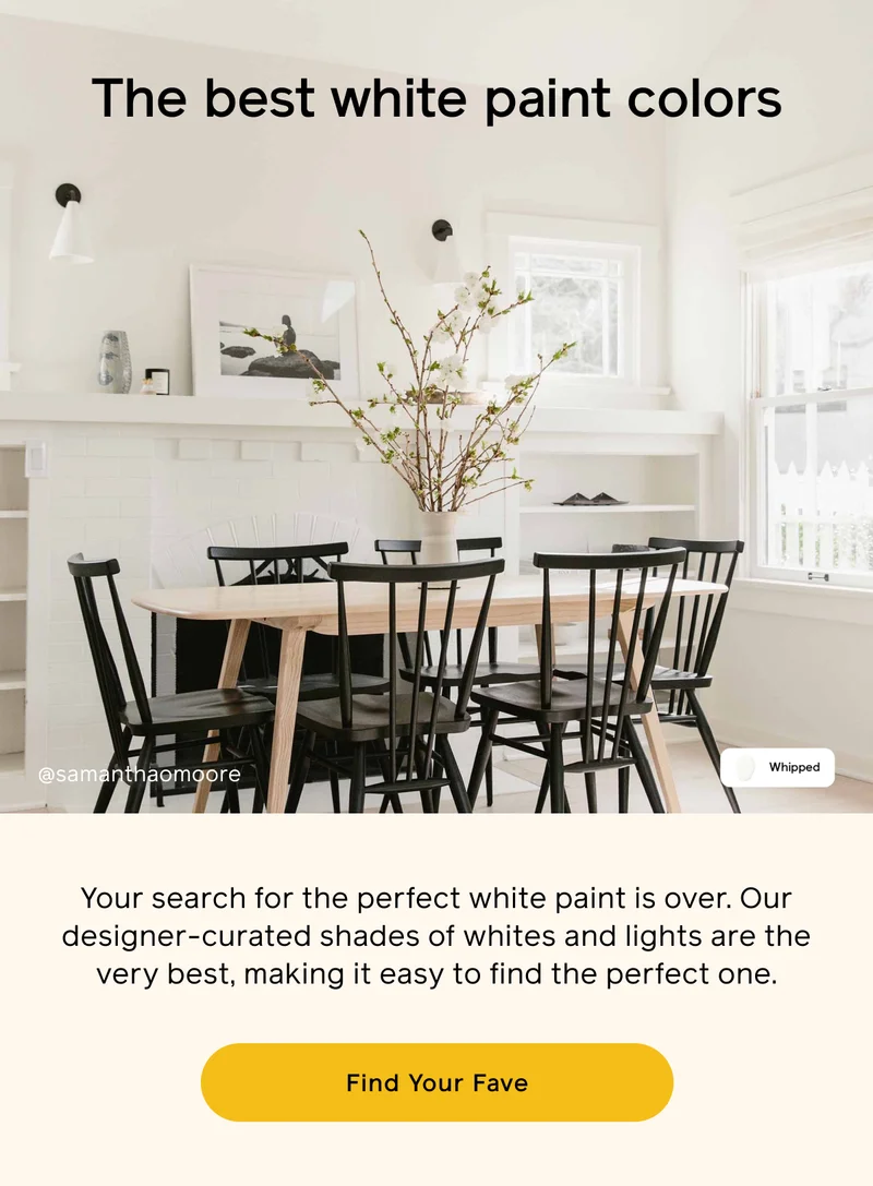 The best white paint colors. Your search for the perfect white paint is over. Our designer-curated shades of whites and lights are the very best, making it easy to find the perfect one. Find Your Fave