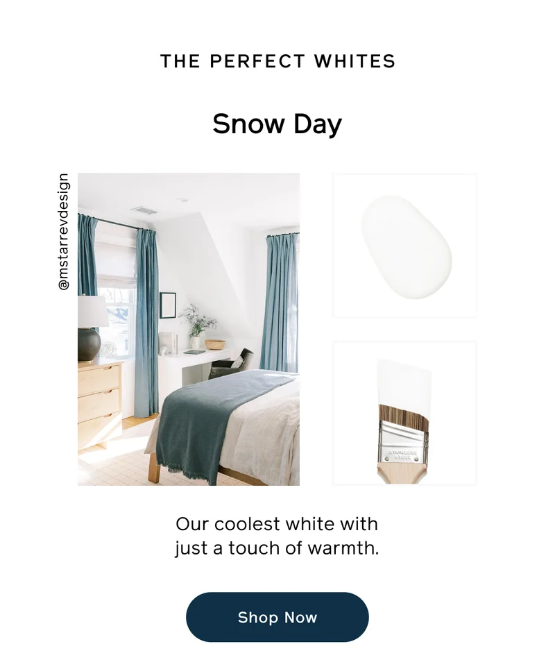 THE PERFECT WHITES. Snow Day. Our coolest white with just a touch of warmth. Shop Now