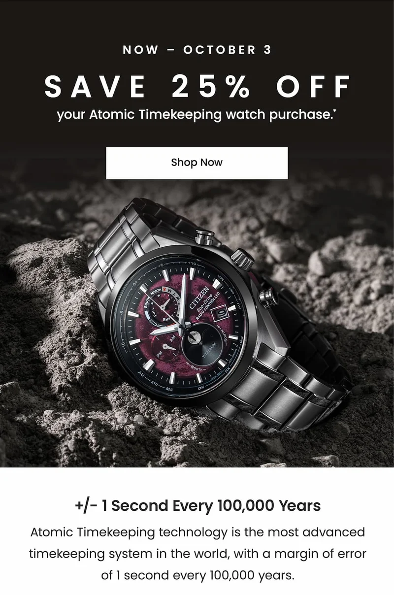 Now – October 3: Save 25% off your Atomic Timekeeping watch purchase.* +/- 1 SECOND EVERY 100,000 YEARS — Atomic Timekeeping technology is the most advanced timekeeping system in the world, with a margin of error of 1 second every 100,000 years.