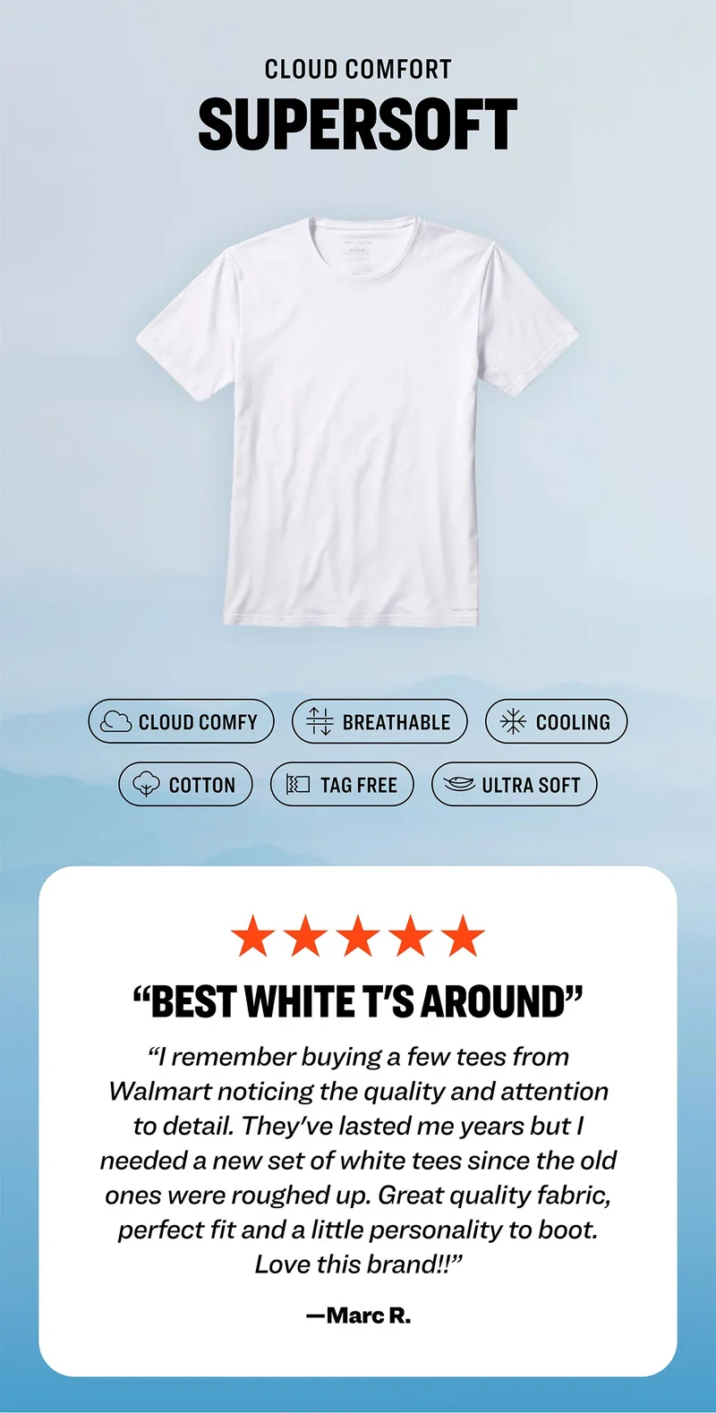 CLOUD COMFORT - SUPERSOFT: Cloud Comfy; Breathable; Cooling; Cotton; Tag Free; Ultra Soft. Five star review: "Best white T's around. I remember buying a few tees from Walmart noticing the quality and attention to detail. They've lasted me years but I needed a new set of white tees since the old ones were roughed up. Great quality fabric, perfect fit and a little personality to boot. Love this brand!!” —Marc R.