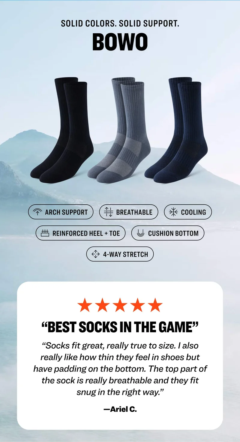 SOLID COLORS. SOLID SUPPORT. BOWO: Arch Support; Breathable; Cooling; Reinforced Heel + Toe; Cushion Bottom; 4-Way Stretch. Five star review: "Best socks in the game. Socks fit great, really true to size. I also really like how thin they feel in shoes but have padding on the bottom. The top part of the sock is really breathable and they fit snug in the right way.” —Ariel C.