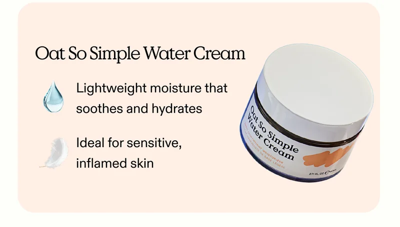 Oat So Simple Water Cream:  Lightweight moisture that soothes and hydrates.  Ideal for sensitive, inflamed skin.