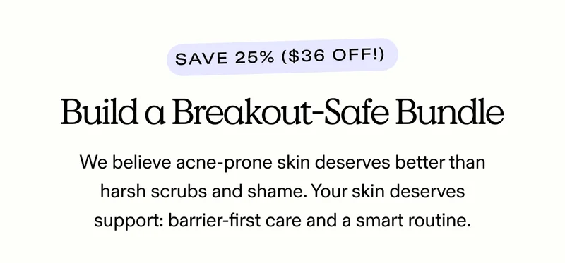 Build a Breakout-Safe Bundle. Save 25% ($36 off!)  We believe acne-prone skin deserves better than harsh scrubs and shame. Your skin deserves support: barrier-first care and a smart routine.
