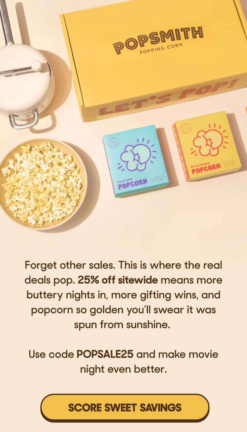 Forget other sales. This is where the real deals pop. 25% off sitewide means more buttery nights in, more gifting wins, and popcorn so golden you’ll swear it was spun from sunshine.  Use code POPSALE25 and make movie night even better. SCORE SWEET SAVINGS