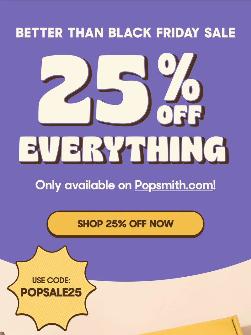 BETTER THAN BLACK FRIDAY SALE 25% OFF EVERYTHING Only available on Popsmith.com! SHOP 25% OFF NOW USE CODE: POPSALE25