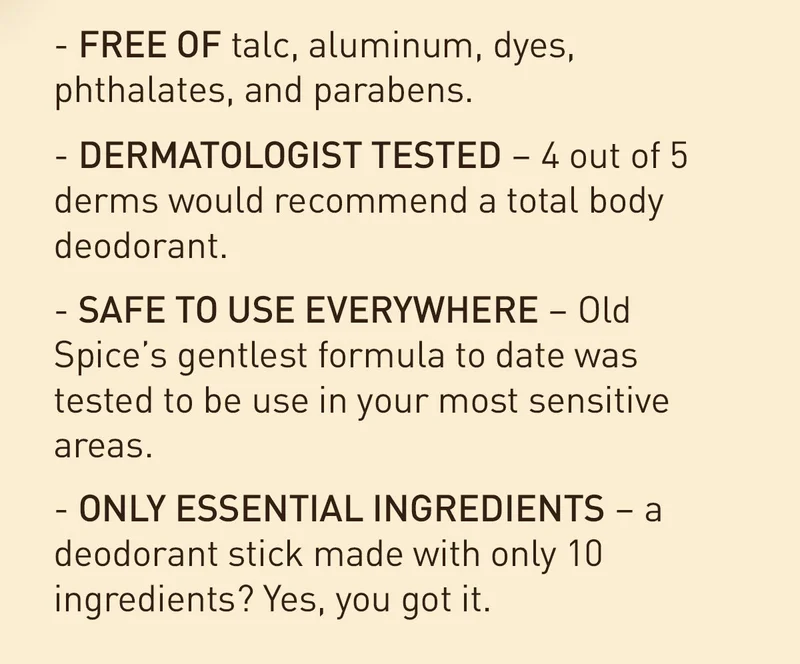 FREE OF talc, aluminum, dyes, phthalates, and parabens. DERMATOLOGIST TESTED - 4 out od 5 derms would recommend a total body deodorant. SAFE TO USE EVERYWHERE - Old Spice's gentlest formula to date was tested to be used in your most sensitive areas. ONLY ESSENTIAL INGREDIENTS - a deodorant stick made with only 10 ingredients? Yes, you got it.
