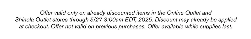 Offer valid only on already discounted items in the Online Outlet and Shinola Outlet stores through 5/27 3:00am EDT, 2025. Discount may already be applied at checkout. Offer not valid on previous purchases. Offer available while supplies last.