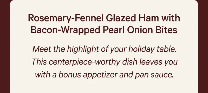 Rosemary-Fennel Glazed Ham with Bacon-Wrapped Pearl Onion Bites  Meet the highlight of your holiday table. This centerpiece-worthy dish leaves you with a bonus appetizer and pan sauce.