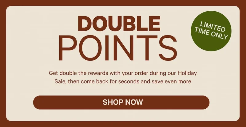 Double Points Limited Time Only | Get double the rewards with your order during our Holiday Sale, then come back for seconds and save even more
