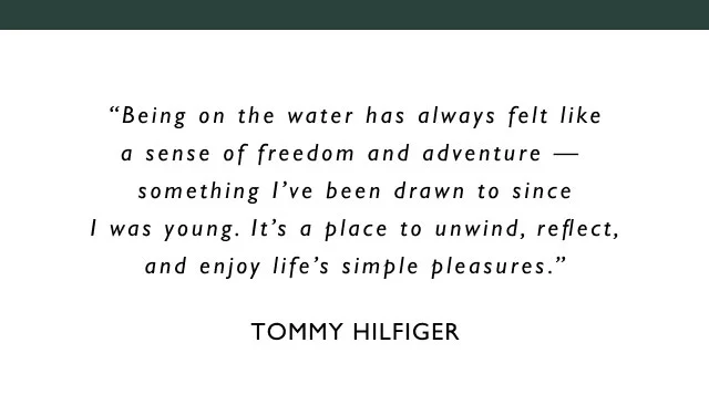 Being on the water has always felt like a sense of freedom and adventure something I've been drawn to since I was young. It's a place to unwind, reflect, and enjoy life's simple pleasures. TOMMY HILFIGER