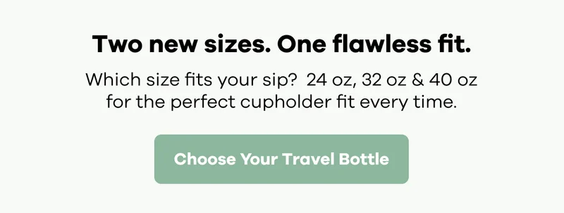 Two new sizes. One flawless fit. Which size fits your sip? 24 oz, 32 oz & 40 oz for the perfect cupholder fit every time. | Choose Your Travel Bottle