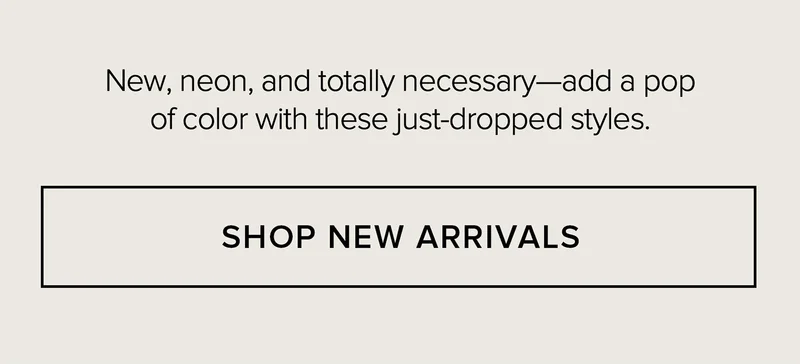 NEW, NEON, AND TOTALLY NECESSARY-ADD TO POP OF COLOR TO THESE JUST-DROPPED STYLES. SHOP NEW ARRIVALS