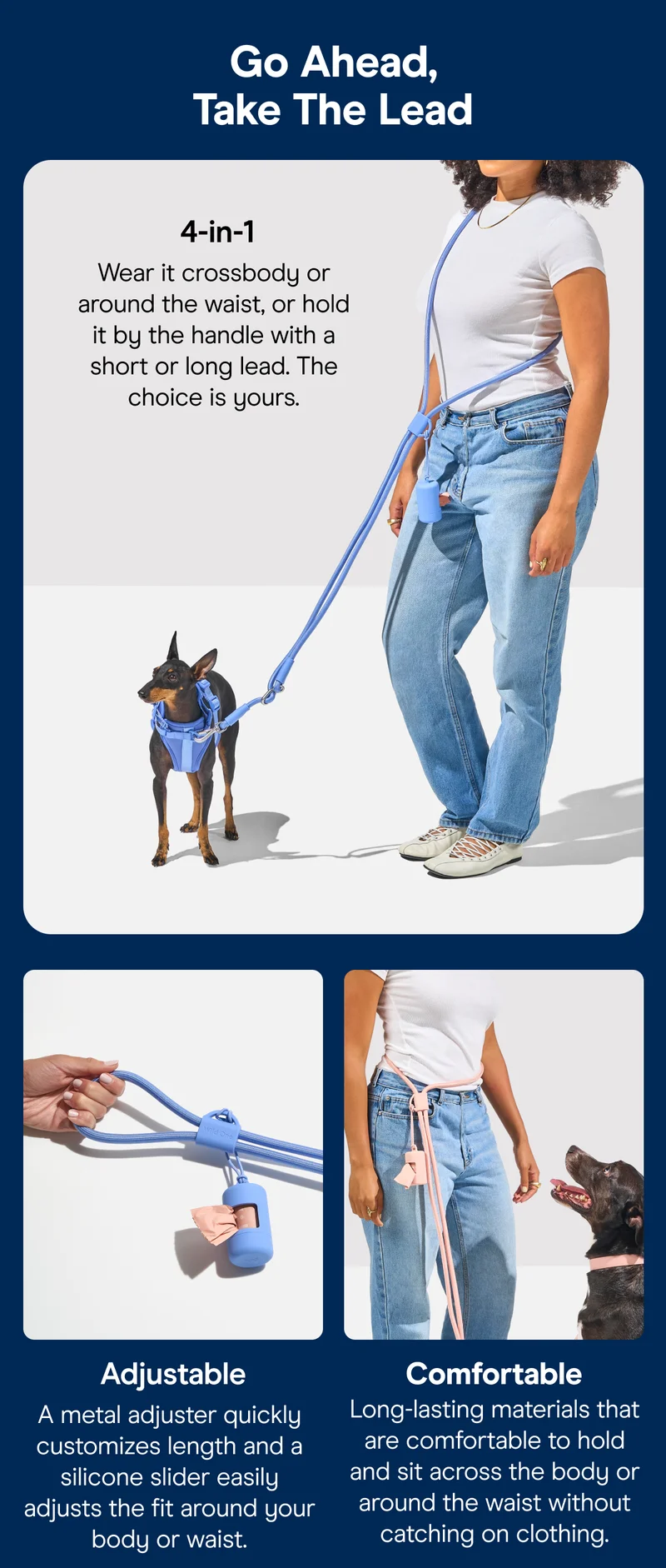 Go Ahead, Take The Lead 4-in-1 Wear it crossbody or around the waist, or hold it by the handle with a short or long lead. The choice is yours. Adjustable Comfortable A metal adjuster quickly customizes length and a silicone slider easily adjusts the fit around your body or waist. Long-lasting materials that are comfortable to hold and sit across the body or around the waist without catching on clothing.