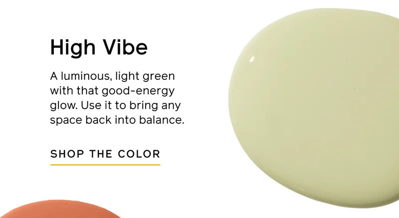 High Vibe. A luminous, light green with that good-energy glow. Use it to bring any space back into balance. SHOP THE COLOR
