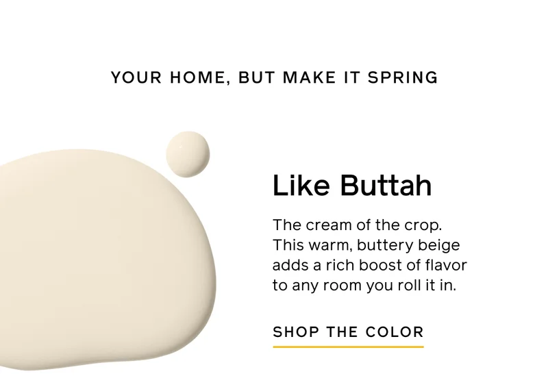 YOUR HOME, BUT MAKE IT SPRING. Like Buttah. The cream of the crop. This warm, buttery beige adds a rich boost of flavor to any room you roll it in. SHOP THE COLOR