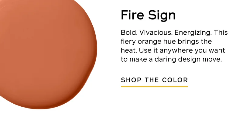 Fire Sign. Bold. Vivacious. Energizing. This fiery orange hue brings the heat. Use it anywhere you want to make a daring design move. SHOP THE COLOR
