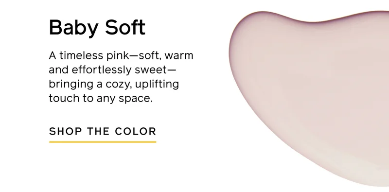 Baby Soft. A timeless pink—soft, warm and effortlessly sweet—bringing a cozy, uplifting touch to any space. SHOP THE COLOR