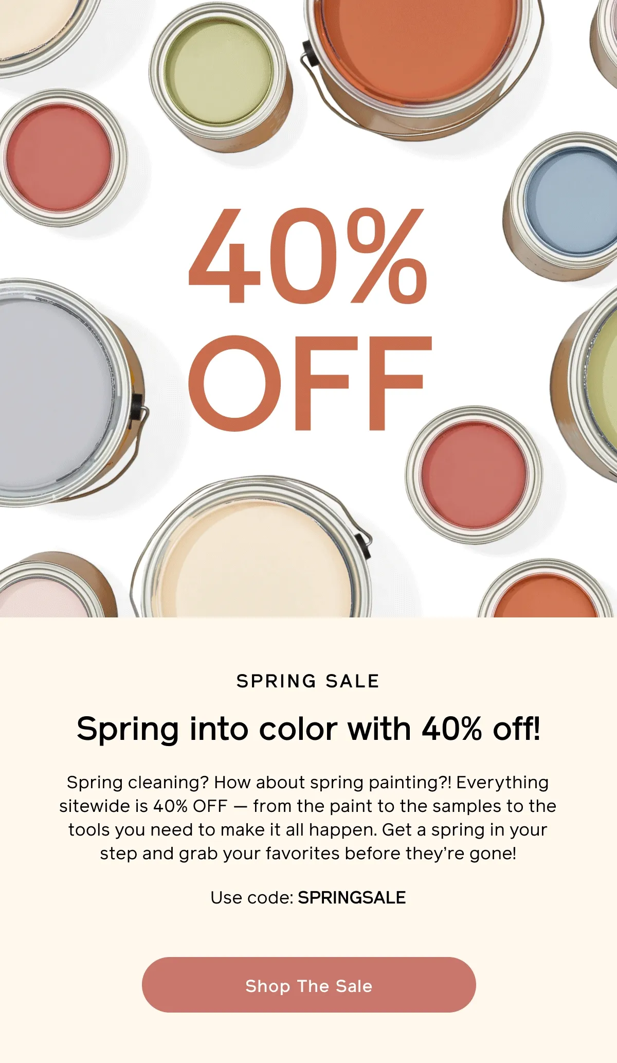 SPRING SALE: Spring into color with 40% off! Spring cleaning? How about spring painting?! Everything sitewide is 40% OFF — from the paint to the samples to the tools you need to make it all happen. Get a spring in your step and grab your favorites before they're gone! Use code: SPRINGSALE. Shop The Sale