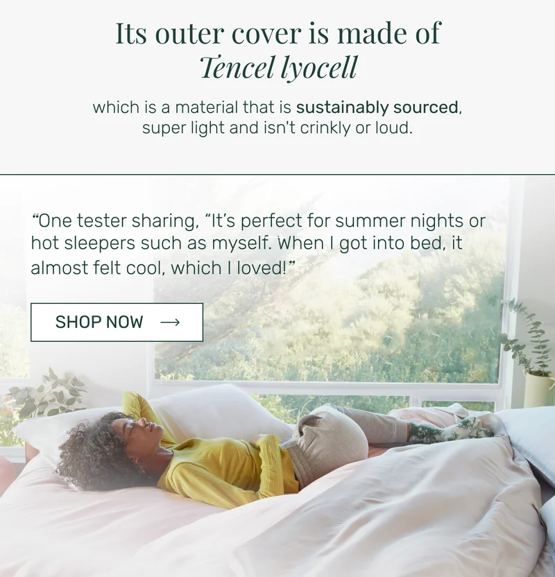 Its outer cover is made of Tencel lyocell which is a material that is sustainably sourced, super light and isn't crinkly or loud. “One tester sharing, “It’s perfect for summer nights or hot sleepers such as myself. When I got into bed, it almost felt cool, which I loved!”