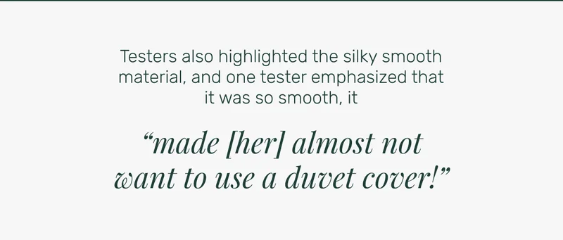 Testers also highlighted the silky smooth material, and one tester emphasized that it was so smooth, it “made [her] almost not want to use a duvet cover!”