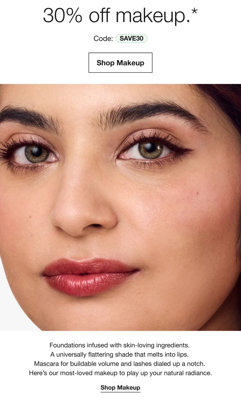 30% off makeup.*Code: SAVE30|Shop Makeup|Foundations infused with skin-loving ingredients. A universally flattering shade that melts into lips. Mascara for buildable volume and lashes dialed up a notch. Heres our most-loved makeup to play up your natural radiance.|Shop Makeup