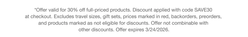 *Offer valid for 30% off full-priced products. Discount applied with code SAVE30 at checkout. Excludes travel sizes, gift sets, prices marked in red, backorders, preorders, and products marked as not eligible for discounts. Offer not combinable with other discounts. Offer expires 3/24/2026.