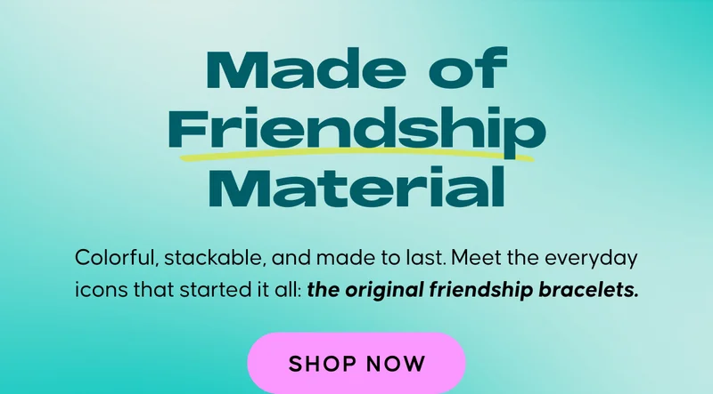 Made of Friendship Material. Colorful, stackable, and made to last. Meet the everyday icons that started it all: the original friendship bracelet. Shop Now